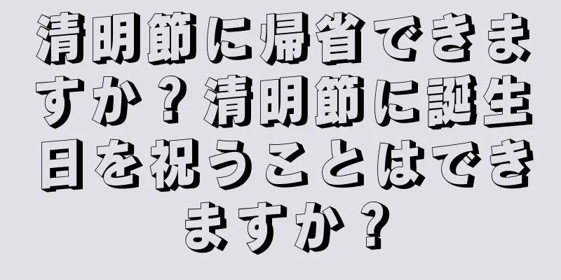 清明節に帰省できますか？清明節に誕生日を祝うことはできますか？