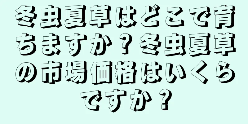 冬虫夏草はどこで育ちますか？冬虫夏草の市場価格はいくらですか？