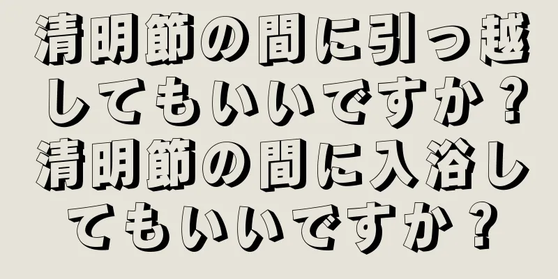 清明節の間に引っ越してもいいですか？清明節の間に入浴してもいいですか？