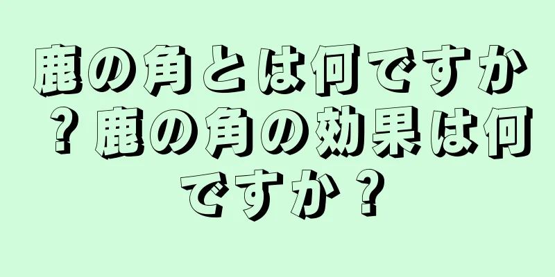 鹿の角とは何ですか？鹿の角の効果は何ですか？