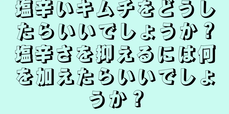 塩辛いキムチをどうしたらいいでしょうか？塩辛さを抑えるには何を加えたらいいでしょうか？