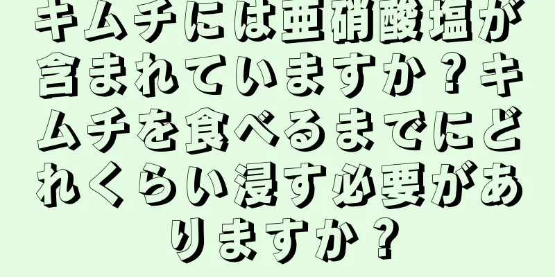 キムチには亜硝酸塩が含まれていますか？キムチを食べるまでにどれくらい浸す必要がありますか？