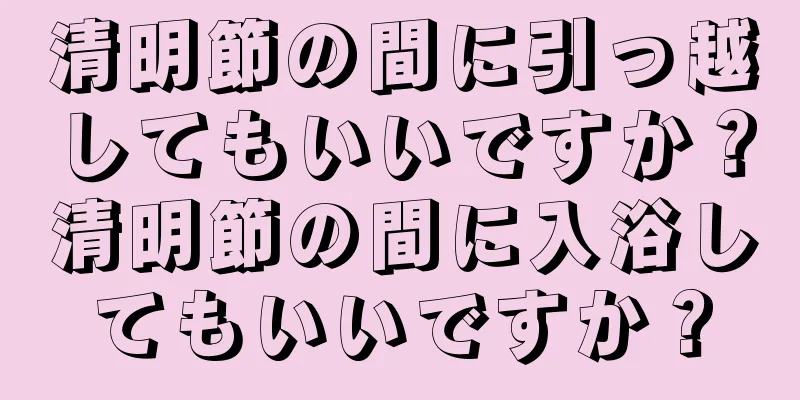 清明節の間に引っ越してもいいですか？清明節の間に入浴してもいいですか？