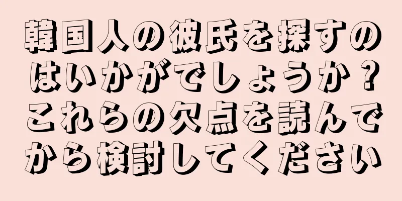 韓国人の彼氏を探すのはいかがでしょうか？これらの欠点を読んでから検討してください