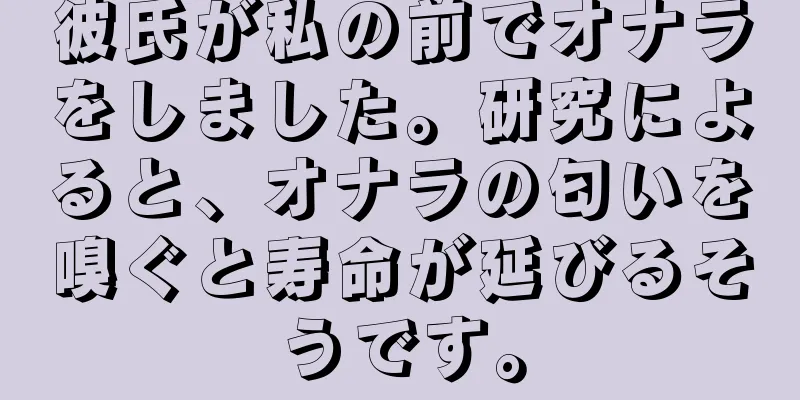 彼氏が私の前でオナラをしました。研究によると、オナラの匂いを嗅ぐと寿命が延びるそうです。