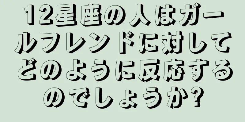 12星座の人はガールフレンドに対してどのように反応するのでしょうか?