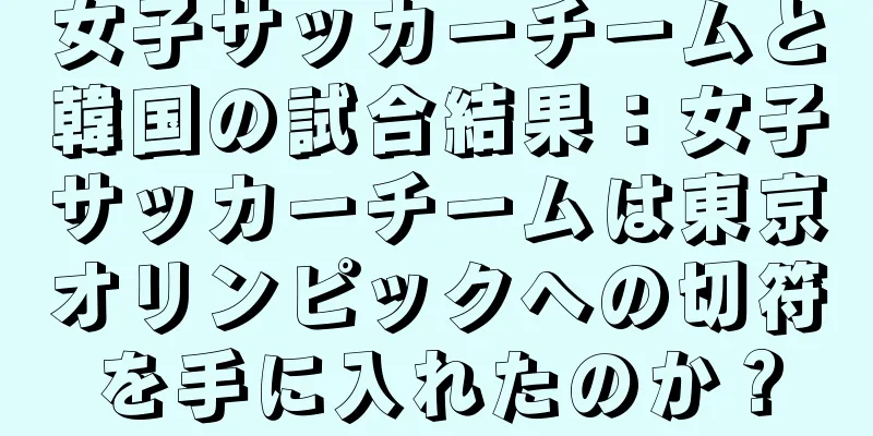 女子サッカーチームと韓国の試合結果：女子サッカーチームは東京オリンピックへの切符を手に入れたのか？