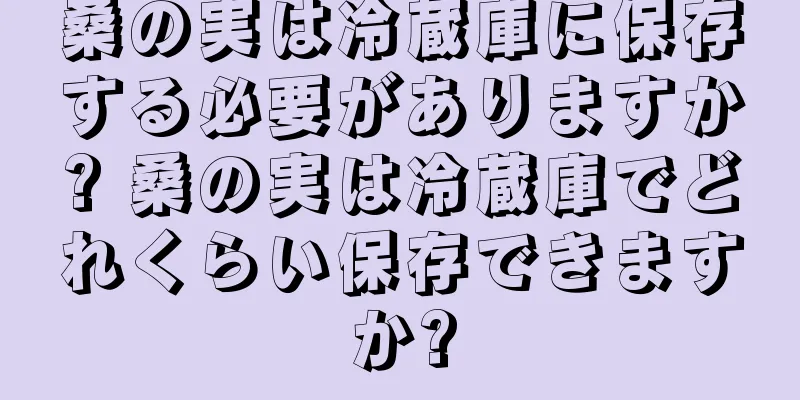 桑の実は冷蔵庫に保存する必要がありますか? 桑の実は冷蔵庫でどれくらい保存できますか?
