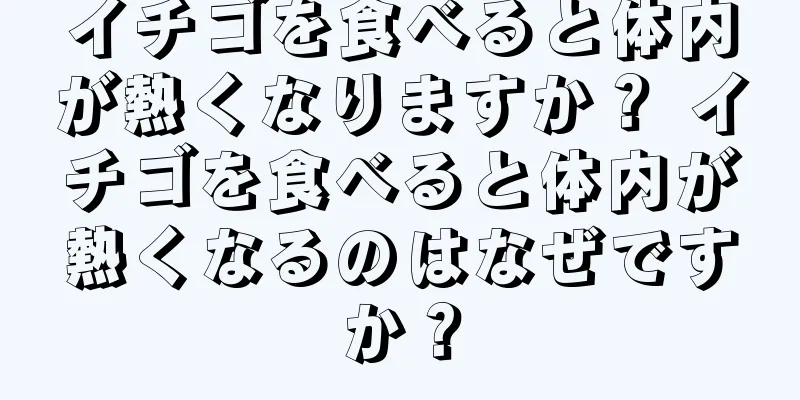 イチゴを食べると体内が熱くなりますか？ イチゴを食べると体内が熱くなるのはなぜですか？