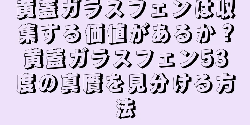 黄蓋ガラスフェンは収集する価値があるか？黄蓋ガラスフェン53度の真贋を見分ける方法