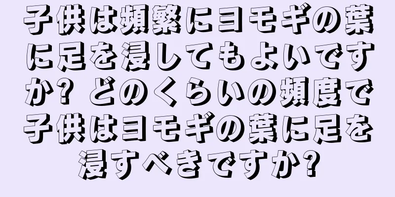 子供は頻繁にヨモギの葉に足を浸してもよいですか? どのくらいの頻度で子供はヨモギの葉に足を浸すべきですか?