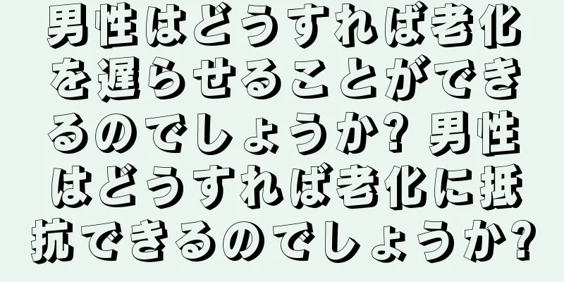 男性はどうすれば老化を遅らせることができるのでしょうか? 男性はどうすれば老化に抵抗できるのでしょうか?