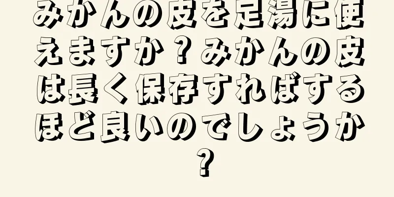 みかんの皮を足湯に使えますか？みかんの皮は長く保存すればするほど良いのでしょうか？