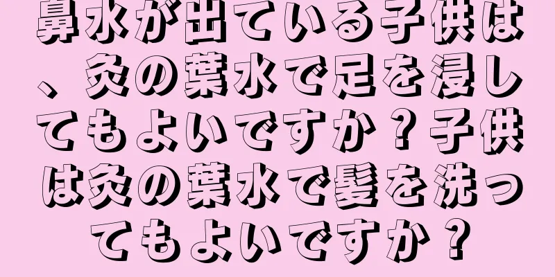 鼻水が出ている子供は、灸の葉水で足を浸してもよいですか？子供は灸の葉水で髪を洗ってもよいですか？
