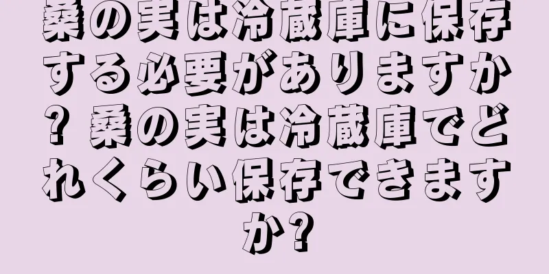 桑の実は冷蔵庫に保存する必要がありますか? 桑の実は冷蔵庫でどれくらい保存できますか?