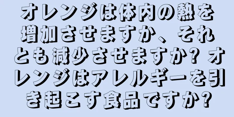 オレンジは体内の熱を増加させますか、それとも減少させますか? オレンジはアレルギーを引き起こす食品ですか?