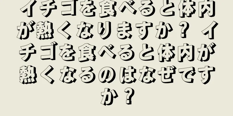 イチゴを食べると体内が熱くなりますか？ イチゴを食べると体内が熱くなるのはなぜですか？