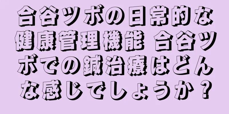 合谷ツボの日常的な健康管理機能 合谷ツボでの鍼治療はどんな感じでしょうか？