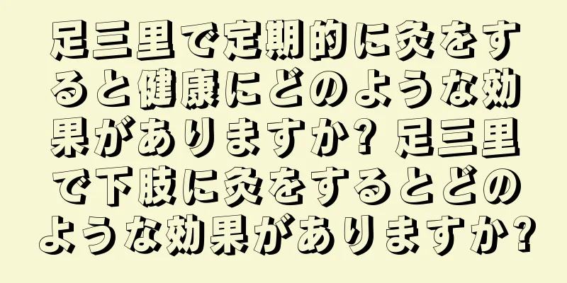 足三里で定期的に灸をすると健康にどのような効果がありますか? 足三里で下肢に灸をするとどのような効果がありますか?