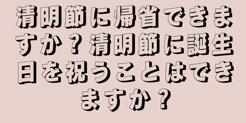 清明節に帰省できますか？清明節に誕生日を祝うことはできますか？