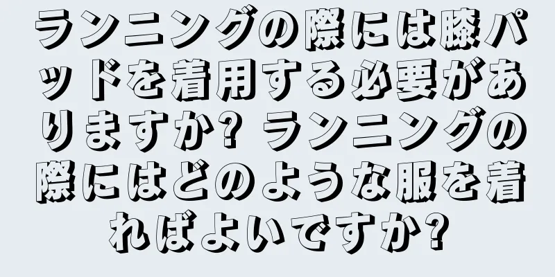 ランニングの際には膝パッドを着用する必要がありますか? ランニングの際にはどのような服を着ればよいですか?
