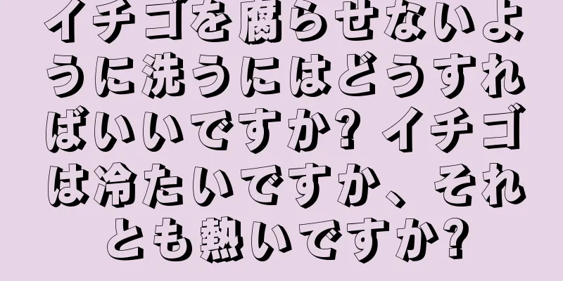 イチゴを腐らせないように洗うにはどうすればいいですか? イチゴは冷たいですか、それとも熱いですか?