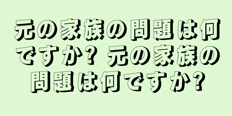 元の家族の問題は何ですか? 元の家族の問題は何ですか?