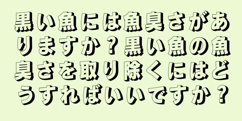 黒い魚には魚臭さがありますか？黒い魚の魚臭さを取り除くにはどうすればいいですか？