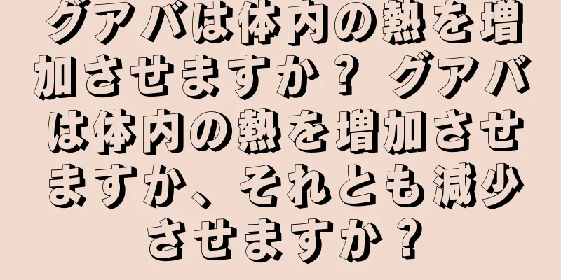 グアバは体内の熱を増加させますか？ グアバは体内の熱を増加させますか、それとも減少させますか？