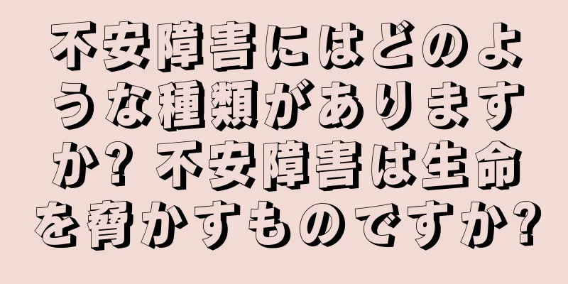 不安障害にはどのような種類がありますか? 不安障害は生命を脅かすものですか?
