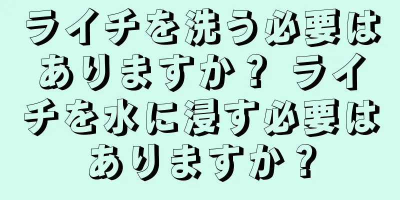 ライチを洗う必要はありますか？ ライチを水に浸す必要はありますか？