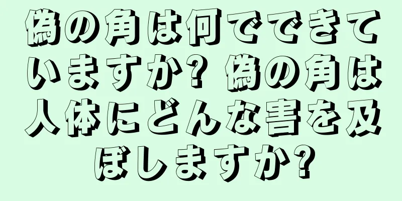 偽の角は何でできていますか? 偽の角は人体にどんな害を及ぼしますか?