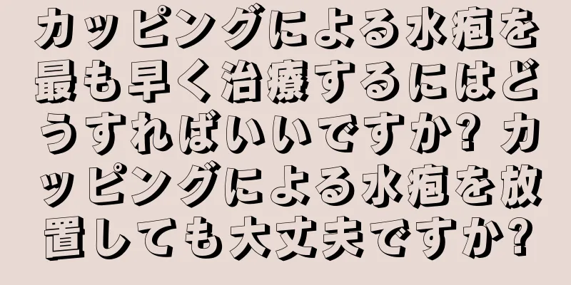 カッピングによる水疱を最も早く治療するにはどうすればいいですか? カッピングによる水疱を放置しても大丈夫ですか?