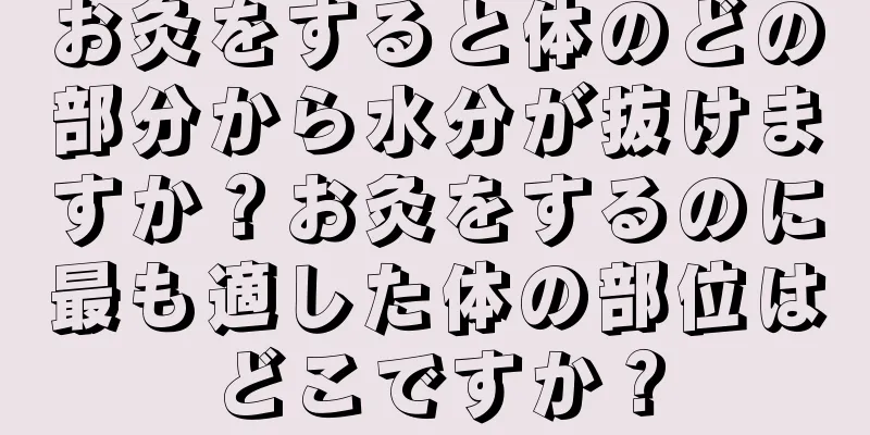 お灸をすると体のどの部分から水分が抜けますか？お灸をするのに最も適した体の部位はどこですか？