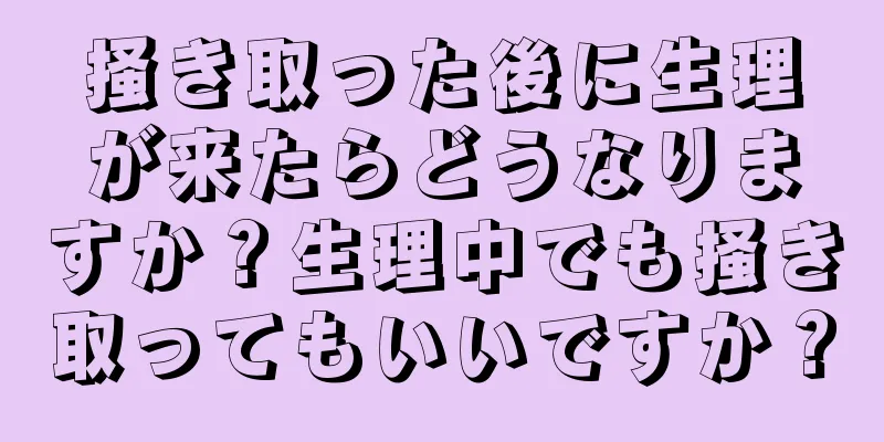 掻き取った後に生理が来たらどうなりますか？生理中でも掻き取ってもいいですか？