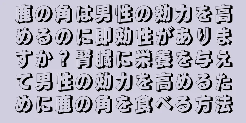 鹿の角は男性の効力を高めるのに即効性がありますか？腎臓に栄養を与えて男性の効力を高めるために鹿の角を食べる方法
