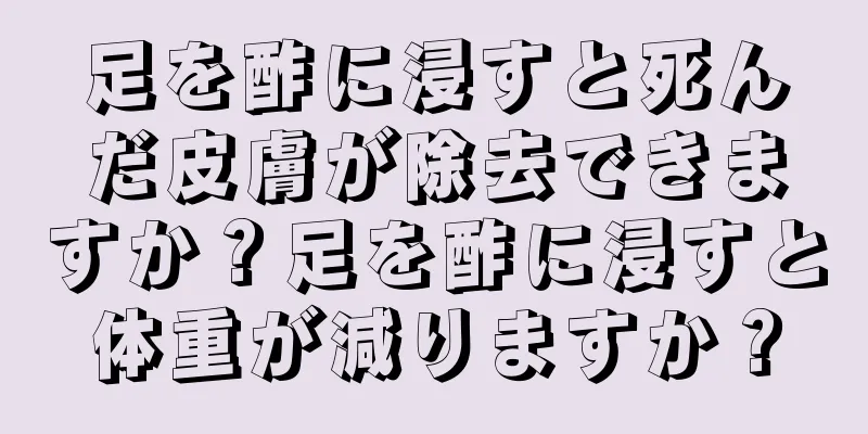 足を酢に浸すと死んだ皮膚が除去できますか？足を酢に浸すと体重が減りますか？