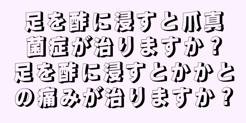 足を酢に浸すと爪真菌症が治りますか？足を酢に浸すとかかとの痛みが治りますか？