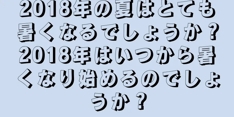 2018年の夏はとても暑くなるでしょうか？2018年はいつから暑くなり始めるのでしょうか？