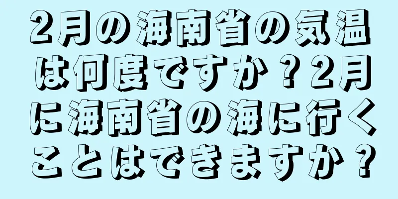 2月の海南省の気温は何度ですか？2月に海南省の海に行くことはできますか？