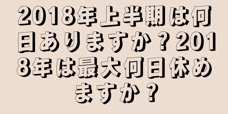 2018年上半期は何日ありますか？2018年は最大何日休めますか？