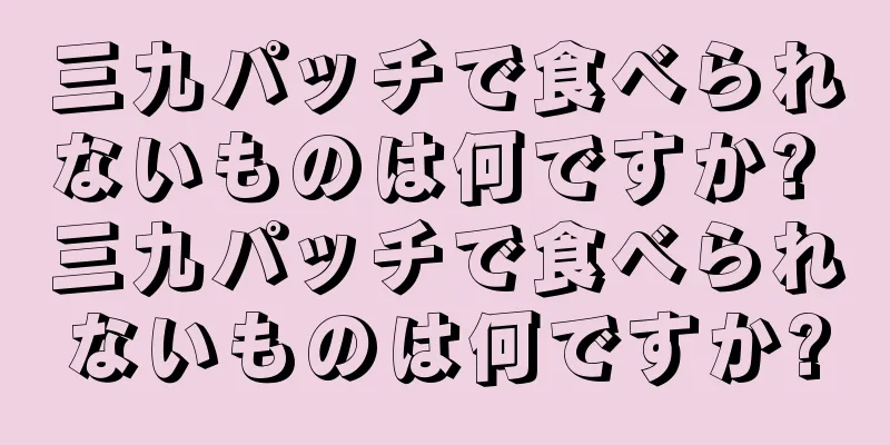 三九パッチで食べられないものは何ですか? 三九パッチで食べられないものは何ですか?