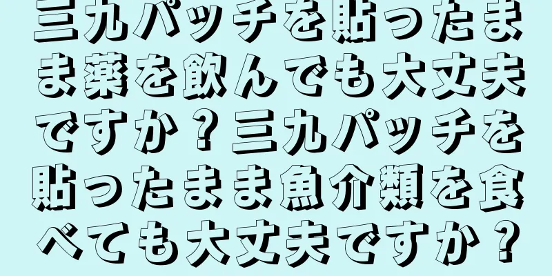 三九パッチを貼ったまま薬を飲んでも大丈夫ですか？三九パッチを貼ったまま魚介類を食べても大丈夫ですか？