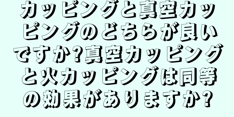 カッピングと真空カッピングのどちらが良いですか?真空カッピングと火カッピングは同等の効果がありますか?