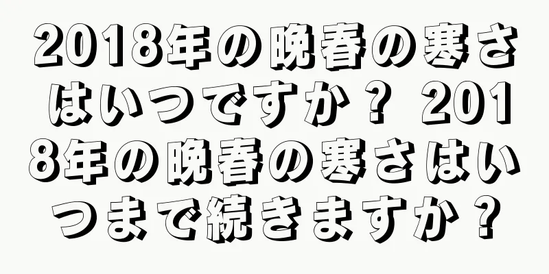 2018年の晩春の寒さはいつですか？ 2018年の晩春の寒さはいつまで続きますか？