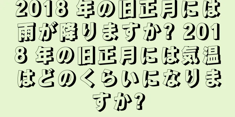 2018 年の旧正月には雨が降りますか? 2018 年の旧正月には気温はどのくらいになりますか?