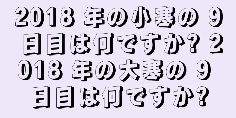 2018 年の小寒の 9 日目は何ですか? 2018 年の大寒の 9 日目は何ですか?