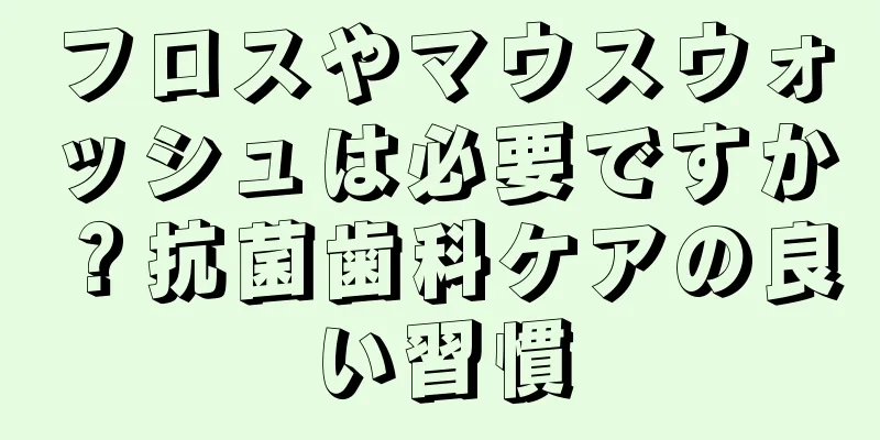フロスやマウスウォッシュは必要ですか？抗菌歯科ケアの良い習慣