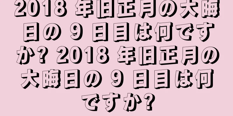 2018 年旧正月の大晦日の 9 日目は何ですか? 2018 年旧正月の大晦日の 9 日目は何ですか?