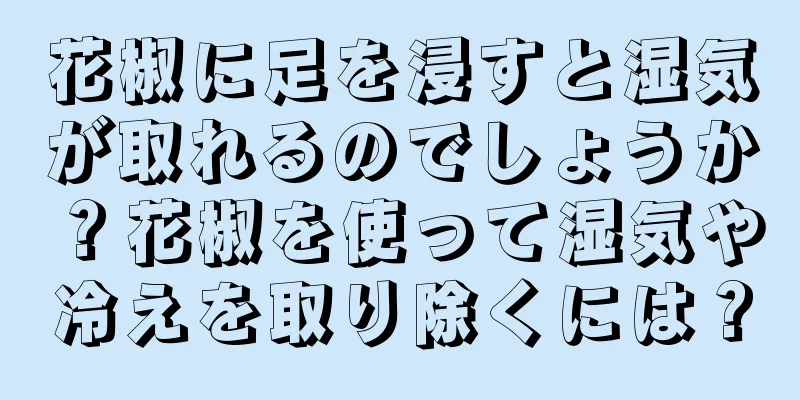 花椒に足を浸すと湿気が取れるのでしょうか？花椒を使って湿気や冷えを取り除くには？